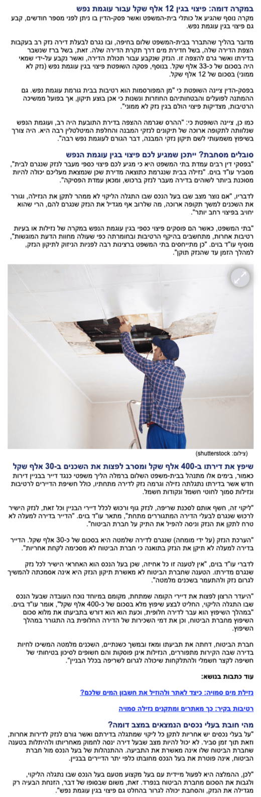 במקרה דומה: פיצוי בגין 12 אלף שקל עבור עוגמת נפש מקרה נוסף שהגיע אל כותלי בית-המשפט ואשר פסק-הדין בו ניתן לפני מספר חודשים, קבע גם פיצוי בגין עוגמת נפש. מדובר בהליך שהתברר בבית-המשפט שלום בחיפה, ובו נגרם לבעלת דירה נזק רב בעקבות הצפת הדירה שלה, בשל חדירת מים דרך תקרת הדירה שלה. זאת, בשל ברז שנשבר בדירתו ואשר גרם להצפה זו. הנזק שנקבע עבור תכולת הדירה, ואשר נקבע על-ידי שמאי היה בסכום של כ-33 אלף שקל. בנוסף, פסקה השופטת פיצוי בגין עוגמת נפש (נזק לא ממוני) בסכום של 12 אלף שקל. בפסק-הדין ציינה השופטת כי "מן המפורסמות הוא רטיבות בבית גורמת עוגמת נפש. גם ההמתנה לפועלים והבטחותיהם החוזרות ונשנות כי אכן בוצע תיקון, אך בפועל ממשיכה הרטיבות, מצדיקות פיצוי הולם בגין נזק לא ממוני". כמו כן, ציינה השופטת כי: "ההרס שגרמה ההצפה בדירת התובעת היה רב, ועוגמת הנפש שנלוותה לתקופה ארוכה של תיקונים לנזקי המבנה והחלפת המיטלטלין רבה היא. היה צורך בשיפוץ משמעותי לשם תיקון נזקי המבנה, דבר הגורם לעוגמת נפש רבה". סובלים מסחבת? ייתכן שמגיע לכם פיצוי בגין עוגמת הנפש "בפסקי דין רבים עמדת בתי המשפט היא כי מגיע לכם פיצוי כספי מעבר לנזק שנגרם לבית", מסביר עו"ד בוים. "נזילה בבית שנגרמת כתוצאה מדירת שכן שנמצאת מעליכם יכולה להיות מסוכנת ביותר לשוהים בדירה מעבר לנזק ברכוש, ומכאן עמדת הפסיקה". לדבריו, "אם נוצר מצב שבו בעל הנכס שבו התגלה הליקוי לא ממהר לתקן את הנזילה, וגורר את השכנים למשך תקופה ארוכה, מה שלרוב אף מגדיל את הנזק שנגרם להם, הרי שהוא יחויב בפיצוי רחב יותר". "בתי המשפט, כאשר הם פוסקים פיצוי כספי בגין עוגמת הנפש במקרה של נזילות או בעיות רטיבות אחרות, מתחשבים בהיקף הרטיבות ובחומרתה כפי שעולה מחוות הדעת המוגשות", מוסיף עו"ד בוים. "כן מתייחסים בתי המשפט ברצינות רבה לפניות הניזוק לתיקון הנזק, למהלך הזמן עד שהנזק תוקן". שיפץ את דירתו ב-400 אלף שקל ומסרב לפצות את השכנים ב-30 אלף שקל כאמור, בימים אלו מתנהל בבית-משפט השלום ברמלה הליך משפטי כנגד דייר בבניין דירות חדש אשר בדירתו נתגלתה נזילה וגרמה נזק לדירה מתחתיו, כולל חשיפת הדיירים לרטיבות ונזילות סמוך לחוטי חשמל ונקודות חשמל. "ליקוי זה, חשף אותם לסכנת שריפה, לנזק גוף ורכוש לכלל דיירי הבניין וכל זאת, לנזק הישיר לרכוש שנגרם לבעלי הדירה המתגוררים מתחת", מתאר עו"ד בוים. "הדייר בדירה למעלה לא טרח לתקן את הנזק וניסה להפיל את התיק על חברת הביטוח". "הערכת הנזק (על ידי מומחה) שנגרם לדירה שלמטה היא בסכום של כ-30 אלף שקל. הדייר בדירה למעלה לא תיקן את הנזק בתואנה כי חברת הביטוח לא מסכימה לקחת אחריות". לדברי עו"ד בוים, "אין לטענה זו כל אחיזה, שכן בעל הנכס הוא האחראי הישיר לכל נזק שנגרם מדירתו. הטענה שחברת הביטוח לא מאשרת תיקון הנזק היא אינה אסמכתה להמשיך לגרום נזק ולהתעמר בשכנים מלמטה". "היעדר הרצון לפצות את דיירי הקומה שמתחת, מקומם במיוחד נוכח העובדה שבעל הנכס שבו התגלה הליקוי, החליט לבצע שיפוץ מלא בסכום של כ-400 אלף שקל", אומר עו"ד בוים. "במהלך השיפוץ הוא עבר לדירה חלופית, וכעת הוא הוא דורש בתביעתו את מלוא סכום השיפוץ מחברת הביטוח, וכן את דמי השכירות של הדירה החלופית בה התגורר במהלך השיפוץ. חברת הביטוח, דחתה את תביעתו ומאז ובמשך כשנתיים, השכנים מלמטה המשיכו לחיות בדירה שבה הקירות מתפוררים, הנזילות אינן פוסקות והם חשופים לסיכון בטיחותי של חשיפה לקצר חשמלי ולהתלקחות שיכולה לגרום לשריפה בכלל הבניין". עוד כתבות בנושא: נזילת מים סמויה: כיצד לאתר ולהוזיל את חשבון המים שלכם? רטיבות בקיר: כך מאתרים ומתקנים נזילה סמויה מהי חובת בעלי נכסים הנמצאים במצב דומה? "על בעלי נכסים יש אחריות לתקן כל ליקוי שמתגלה בדירתם ואשר גורם לנזק לדירות אחרות, וזאת תוך זמן סביר. לא יכול להיות מצב שבעל דירה ינסה לחמוק מאחריותו ולהיתלות בטענה שחברת הביטוח שלו אינה מאשרת את התביעה. ההתנהלות של בעל הנכס מול חברת הביטוח, אינה פוטרת את בעל הנכס מחובתו כלפי יתר הדיירים בבניין. "לכן, ההמלצה היא לפעול מיידית עם בעל מקצוע מטעם בעל הנכס שבו נתגלה הליקוי, ולגבות את הסכום מחברת הביטוח בנפרד. זאת, משום שבסופו של דבר, הזנחת הבעיה רק מגדילה את הנזק, והסחבת יכולה לגרור בהחלט גם פיצוי בגין עוגמת נפש".